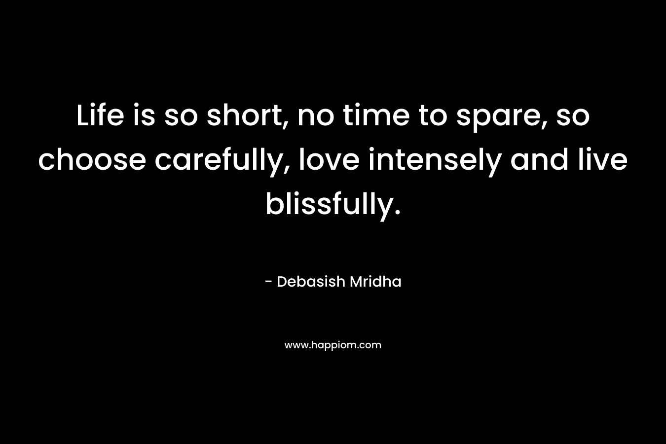 Life is so short, no time to spare, so choose carefully, love intensely and live blissfully.