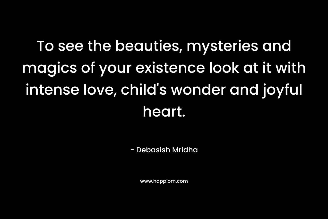 To see the beauties, mysteries and magics of your existence look at it with intense love, child's wonder and joyful heart.