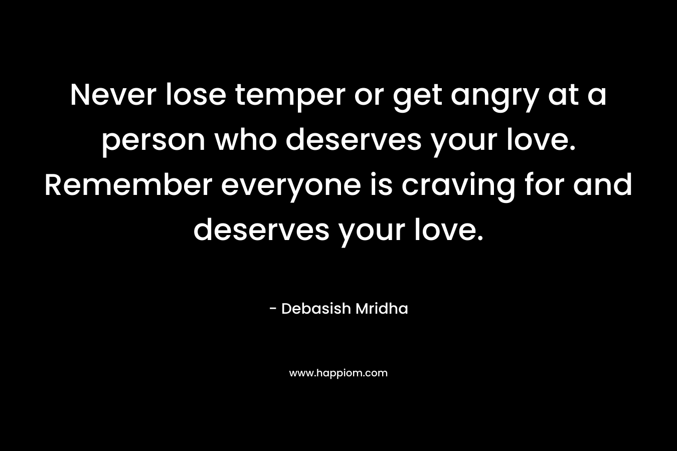 Never lose temper or get angry at a person who deserves your love. Remember everyone is craving for and deserves your love.
