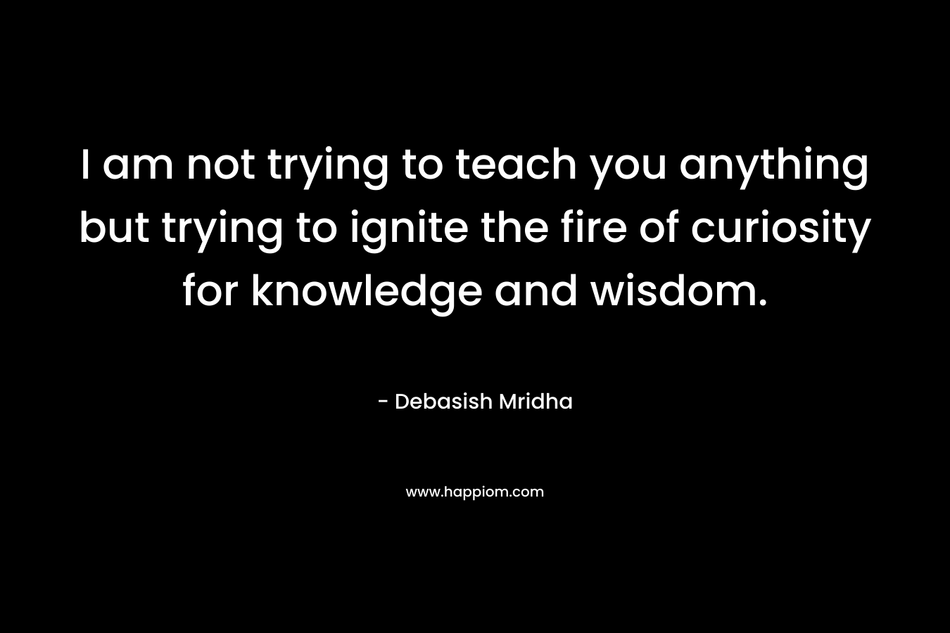 I am not trying to teach you anything but trying to ignite the fire of curiosity for knowledge and wisdom.