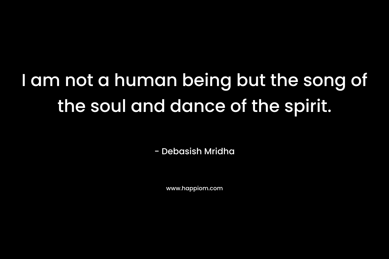 I am not a human being but the song of the soul and dance of the spirit.