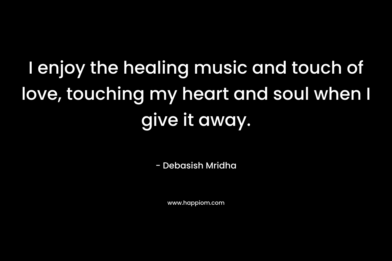 I enjoy the healing music and touch of love, touching my heart and soul when I give it away.