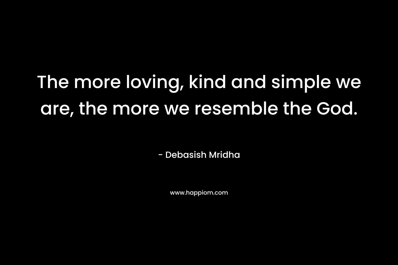 The more loving, kind and simple we are, the more we resemble the God. – Debasish Mridha