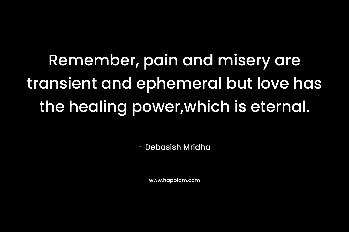 Remember, pain and misery are transient and ephemeral but love has the healing power,which is eternal. – Debasish Mridha