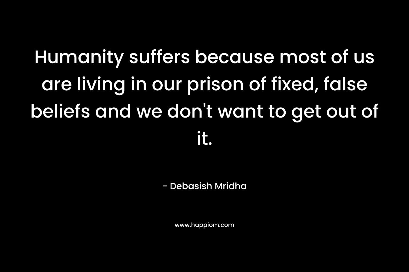 Humanity suffers because most of us are living in our prison of fixed, false beliefs and we don't want to get out of it.