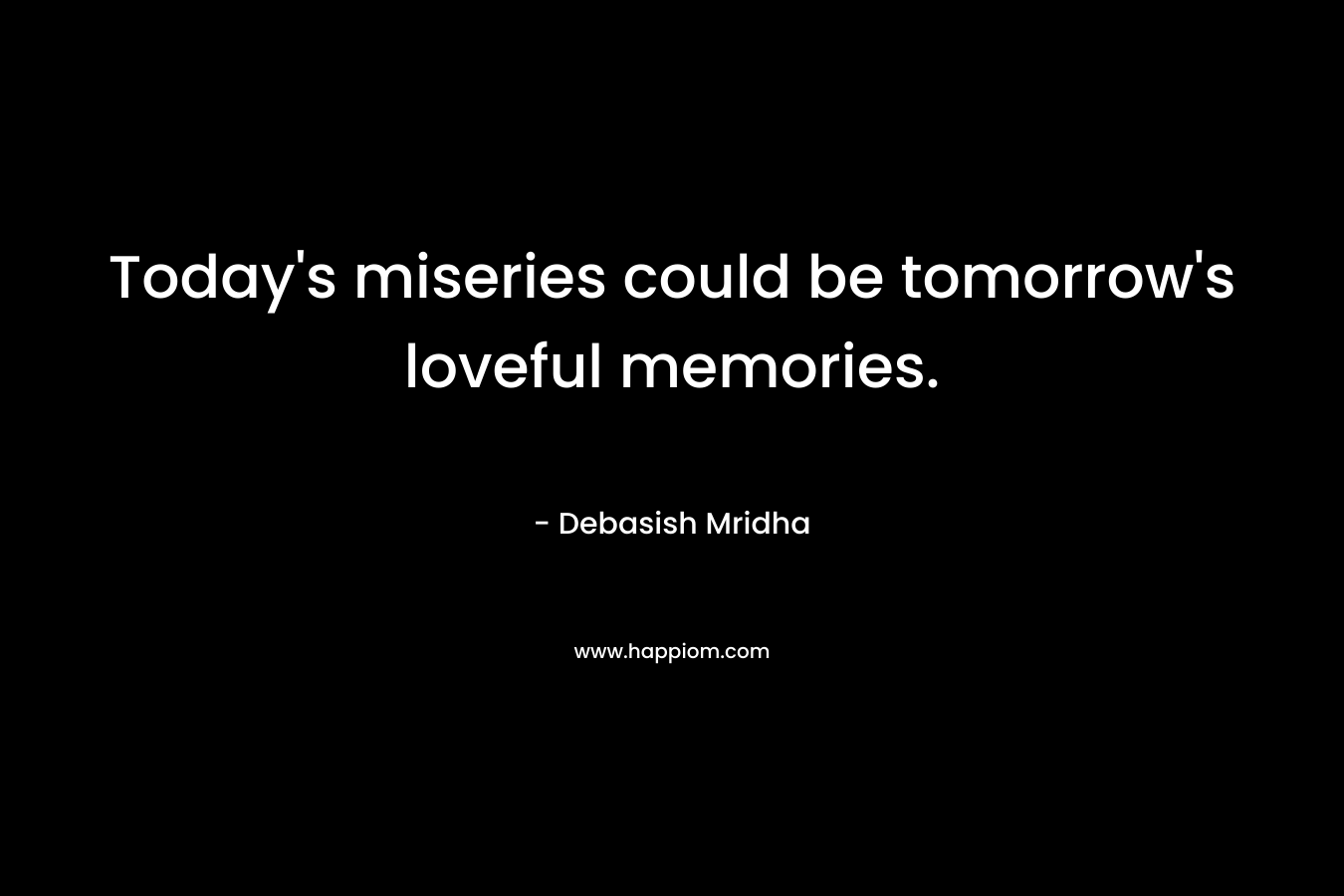 Today's miseries could be tomorrow's loveful memories.