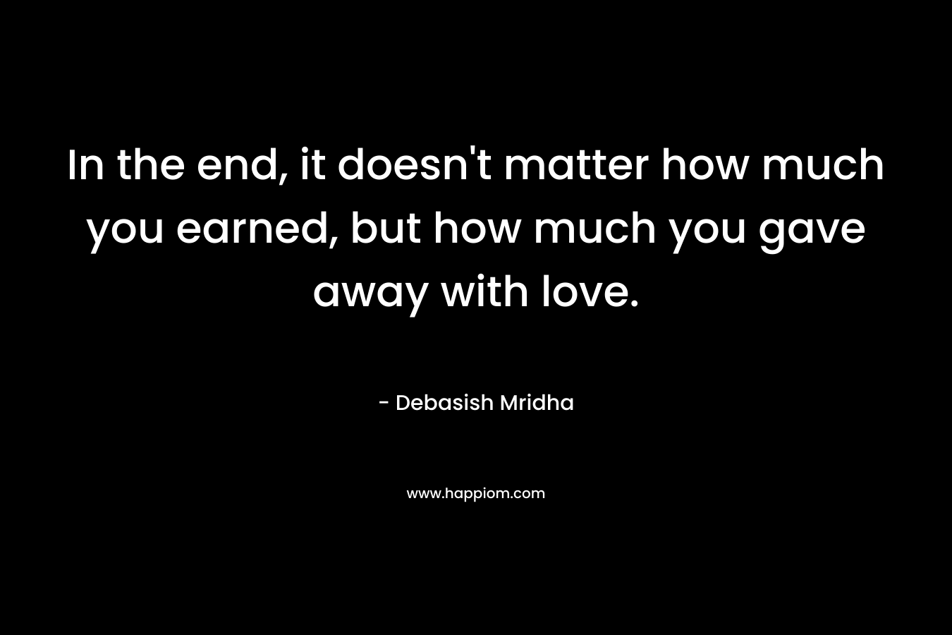 In the end, it doesn't matter how much you earned, but how much you gave away with love.