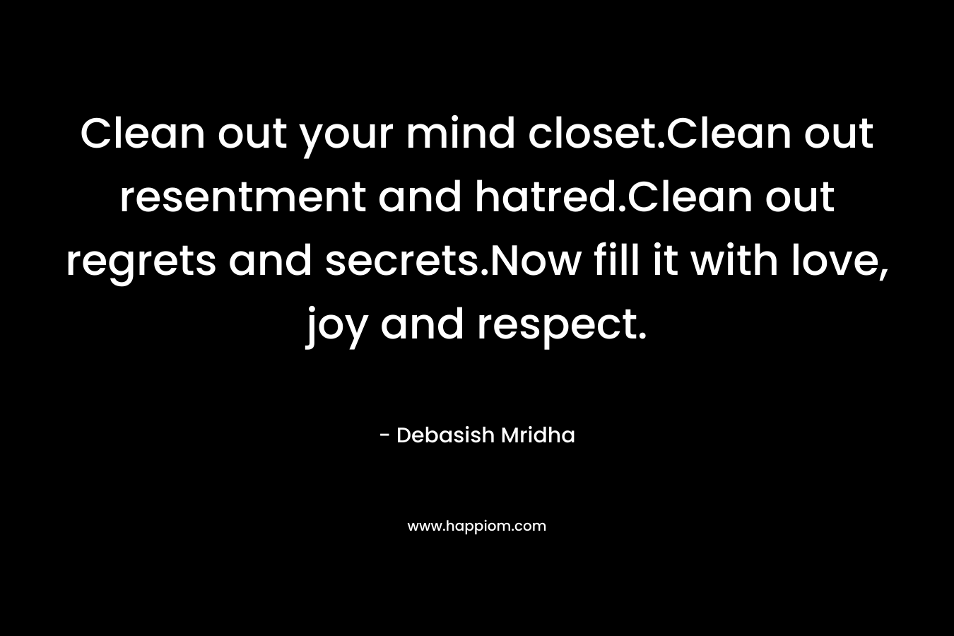 Clean out your mind closet.Clean out resentment and hatred.Clean out regrets and secrets.Now fill it with love, joy and respect.