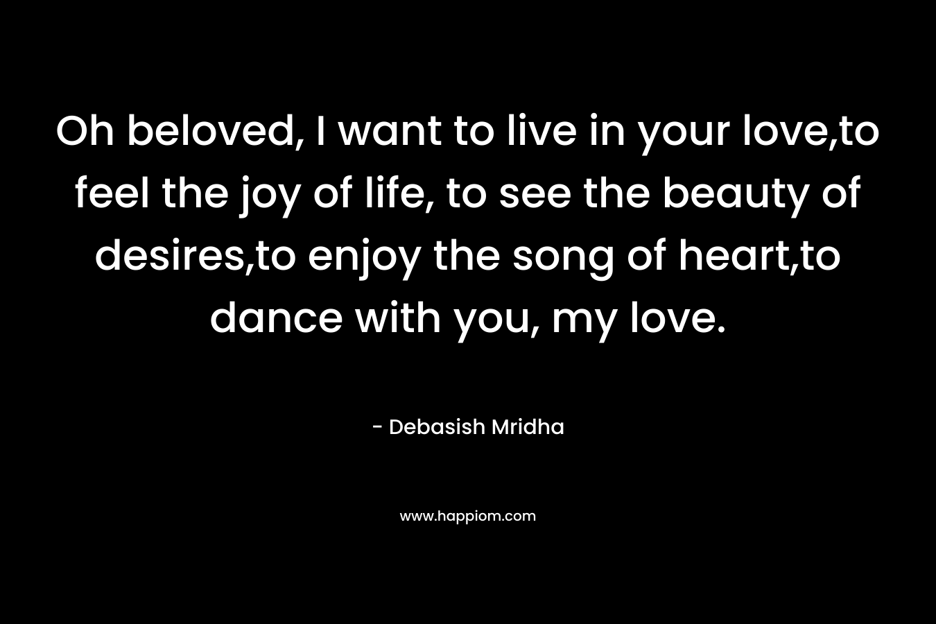 Oh beloved, I want to live in your love,to feel the joy of life, to see the beauty of desires,to enjoy the song of heart,to dance with you, my love. – Debasish Mridha