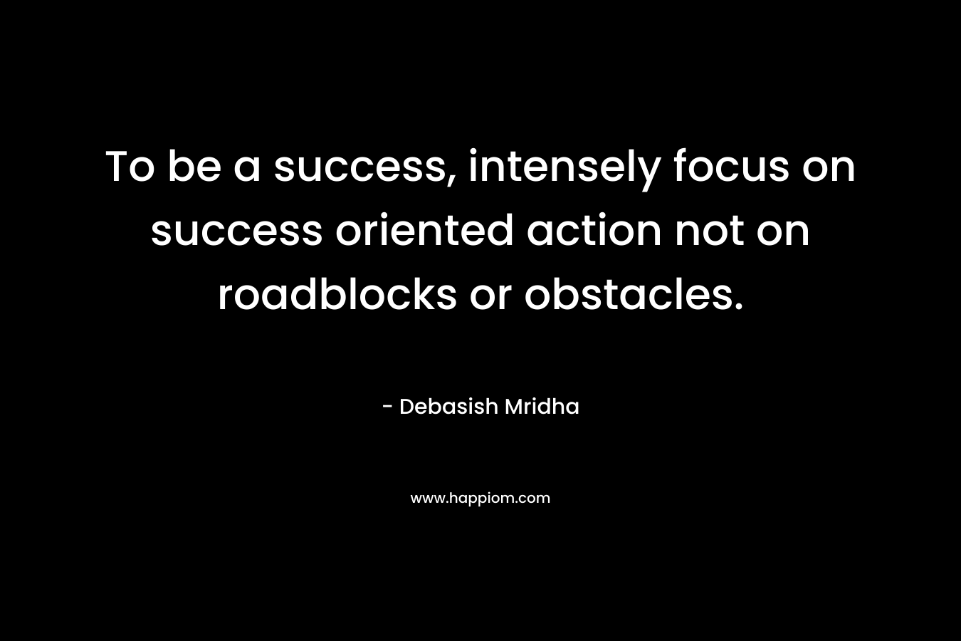 To be a success, intensely focus on success oriented action not on roadblocks or obstacles. – Debasish Mridha