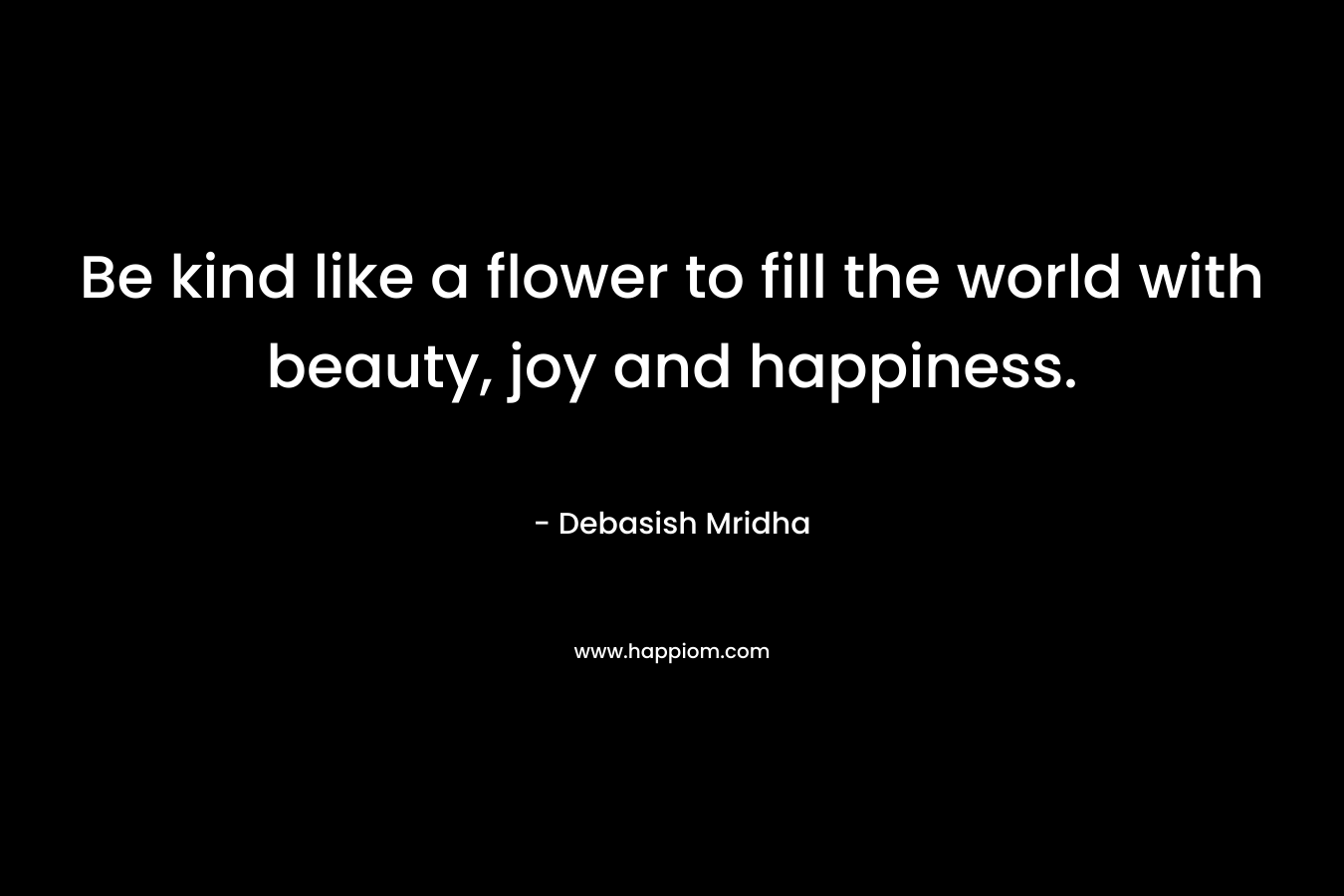Be kind like a flower to fill the world with beauty, joy and happiness.