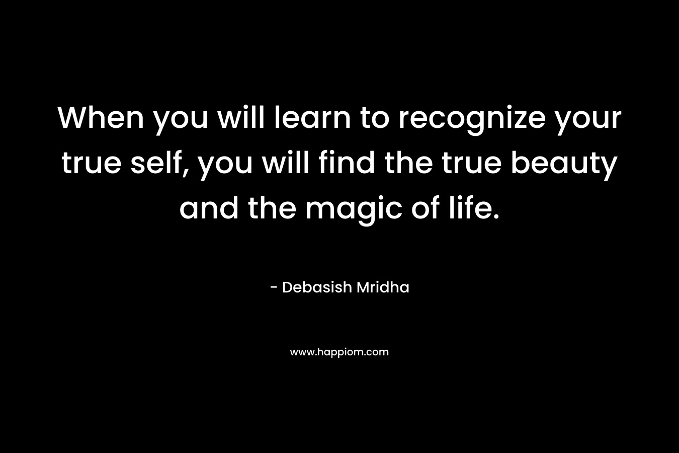 When you will learn to recognize your true self, you will find the true beauty and the magic of life.