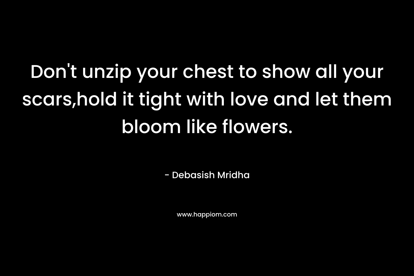 Don't unzip your chest to show all your scars,hold it tight with love and let them bloom like flowers.