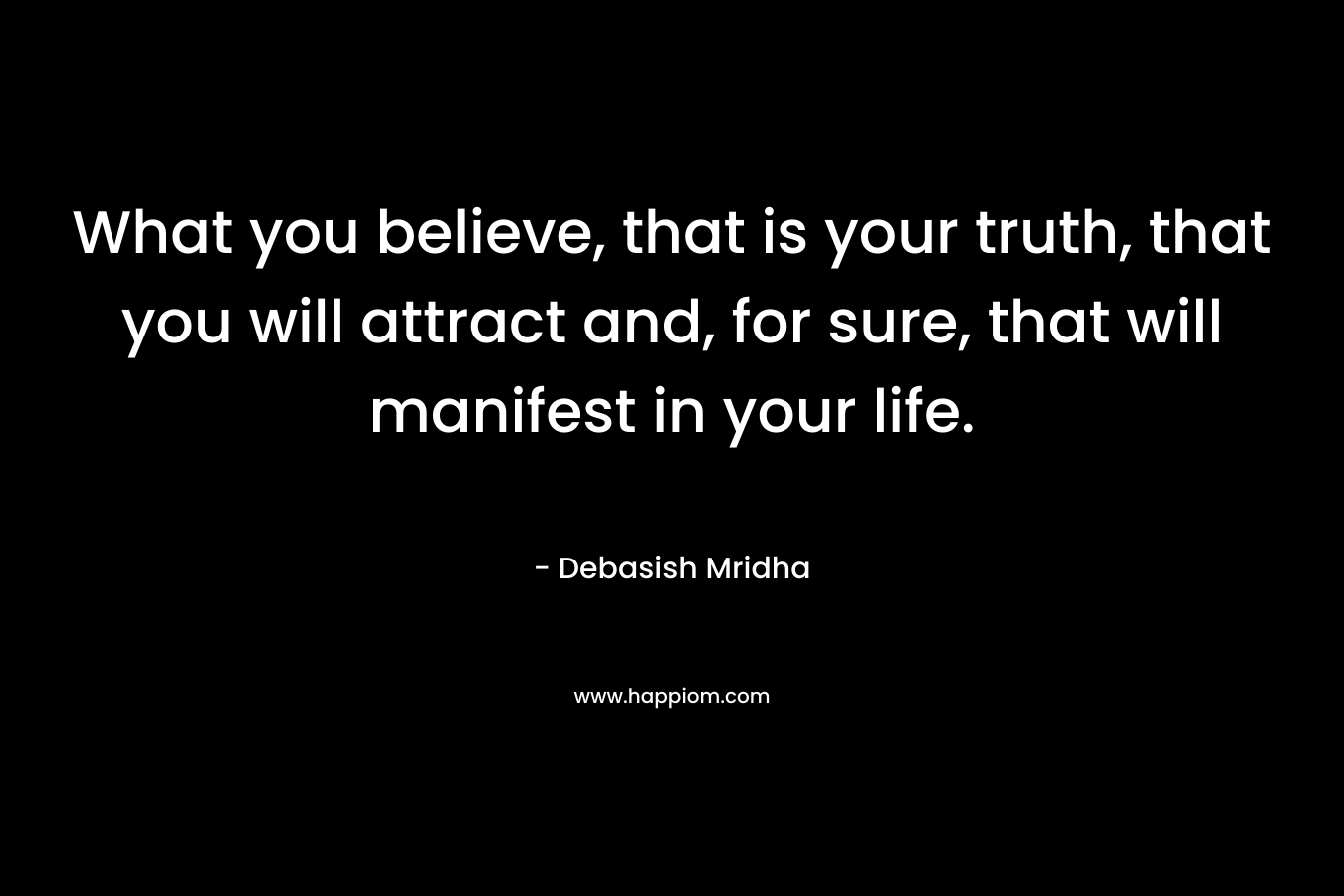 What you believe, that is your truth, that you will attract and, for sure, that will manifest in your life.