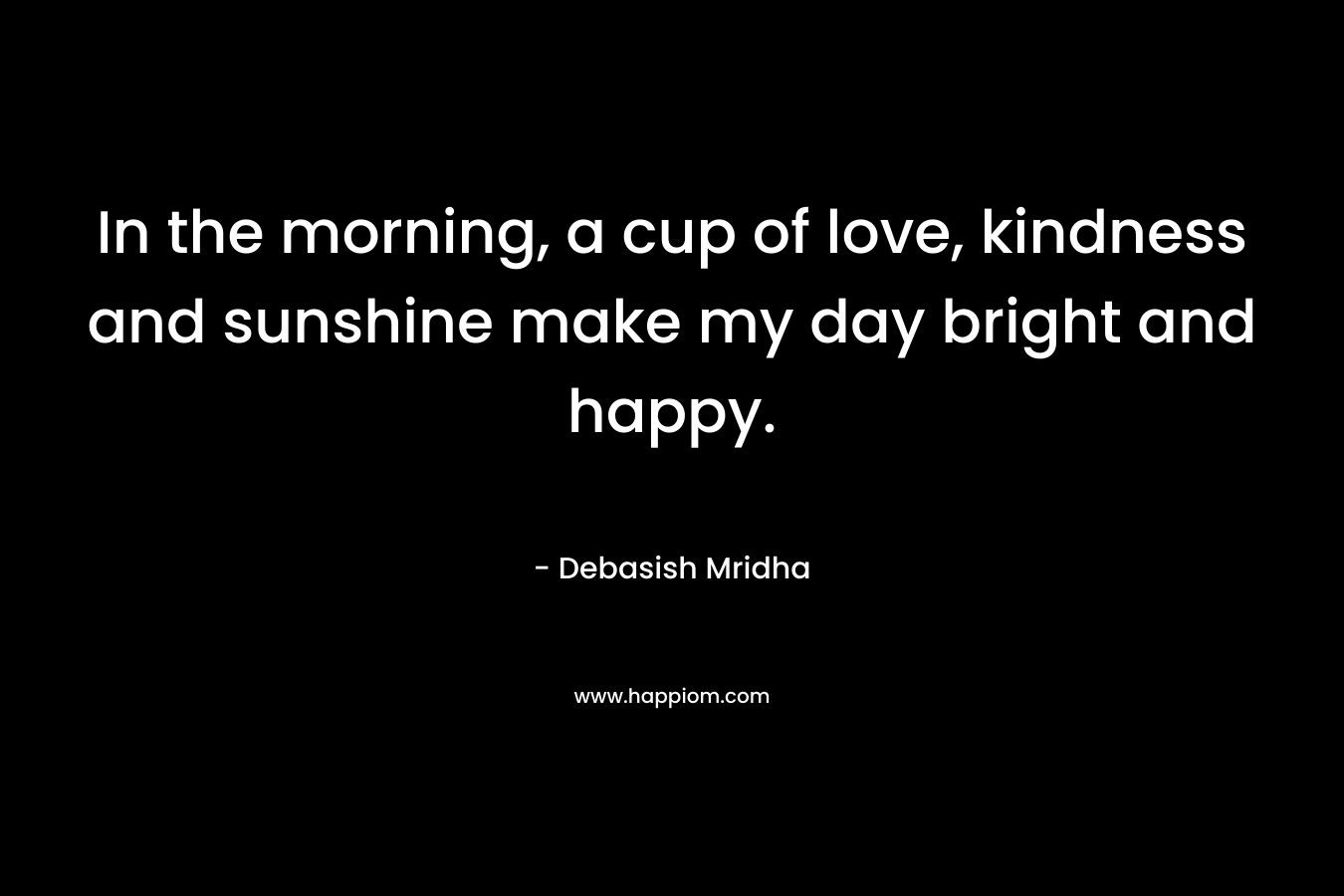 In the morning, a cup of love, kindness and sunshine make my day bright and happy. – Debasish Mridha