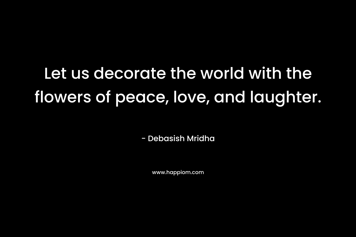 Let us decorate the world with the flowers of peace, love, and laughter.