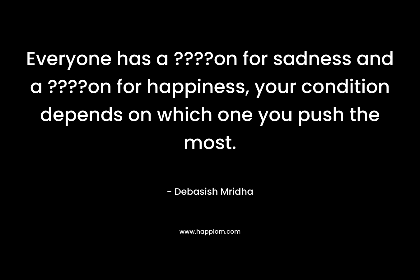 Everyone has a ????on for sadness and a ????on for happiness, your condition depends on which one you push the most.