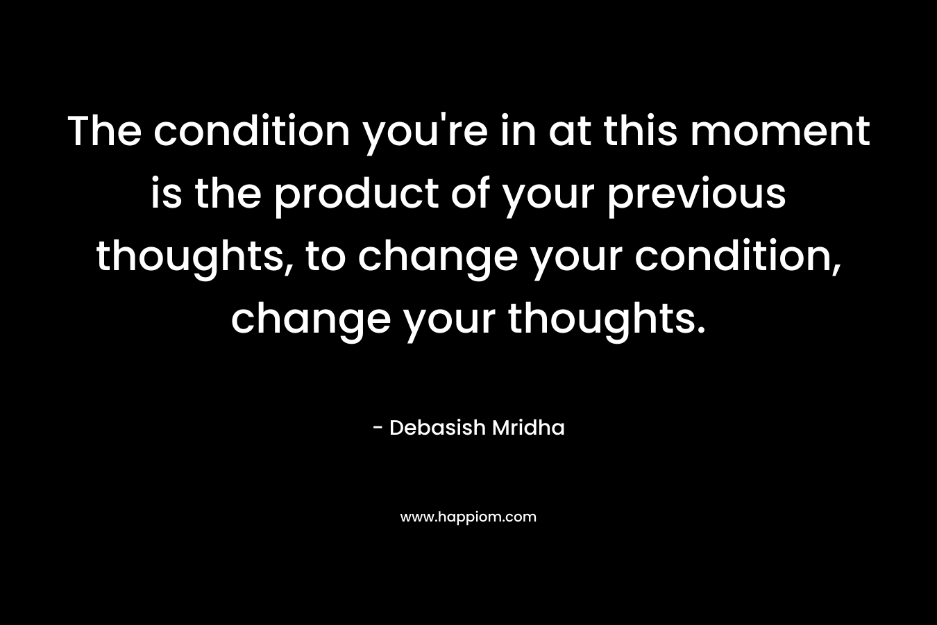 The condition you're in at this moment is the product of your previous thoughts, to change your condition, change your thoughts.