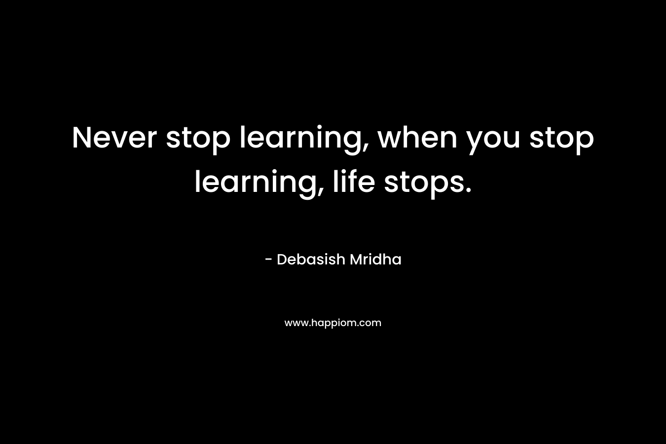 Never stop learning, when you stop learning, life stops.