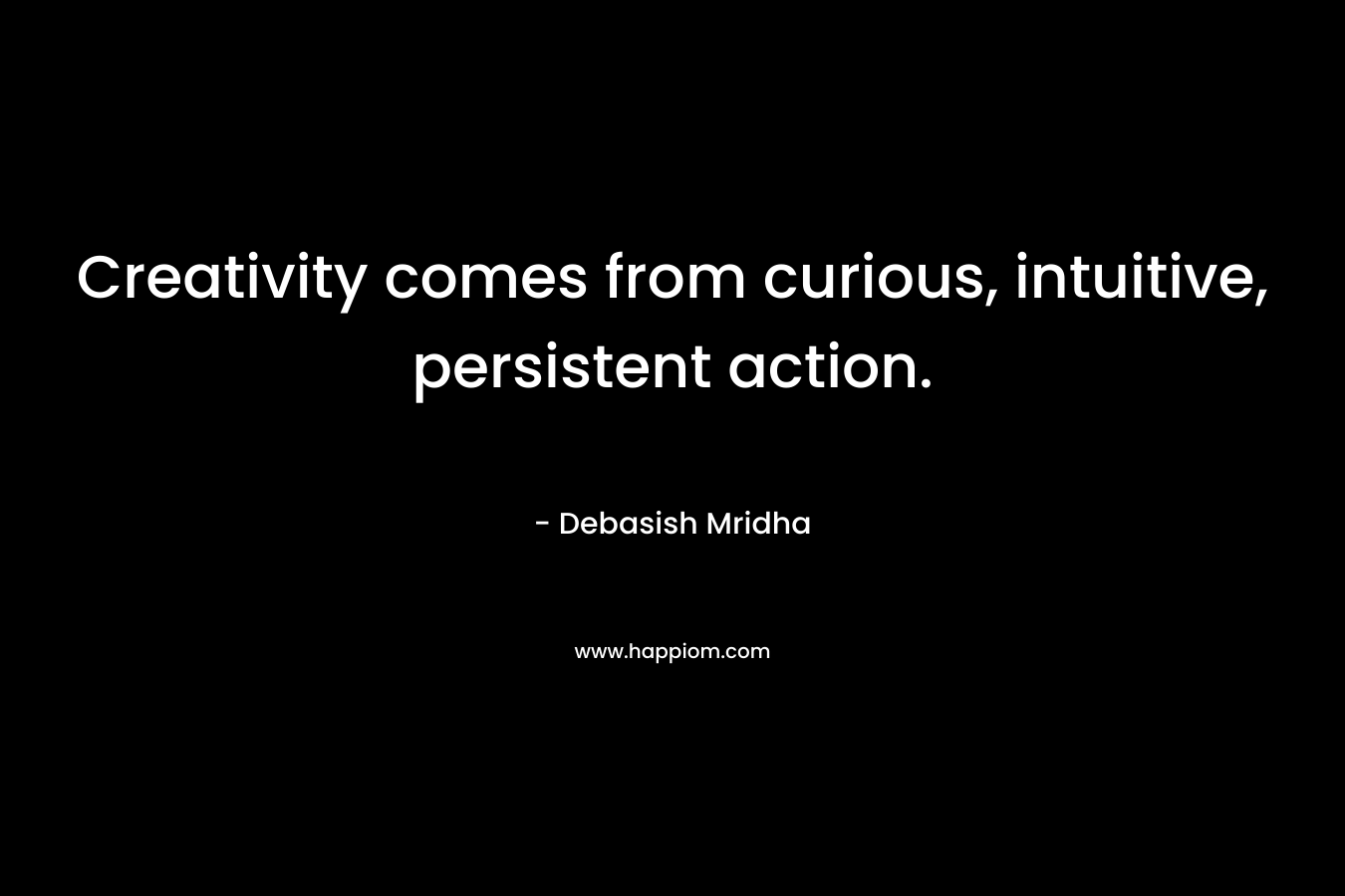 Creativity comes from curious, intuitive, persistent action.