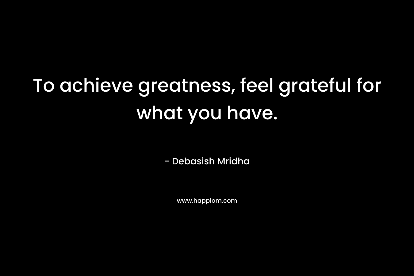 To achieve greatness, feel grateful for what you have.