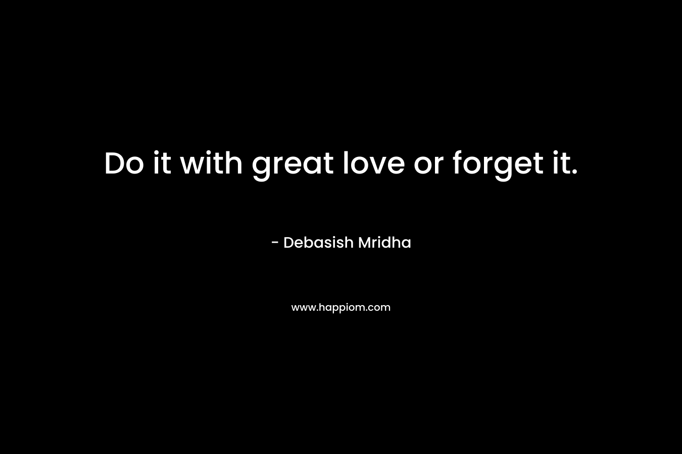 Do it with great love or forget it.