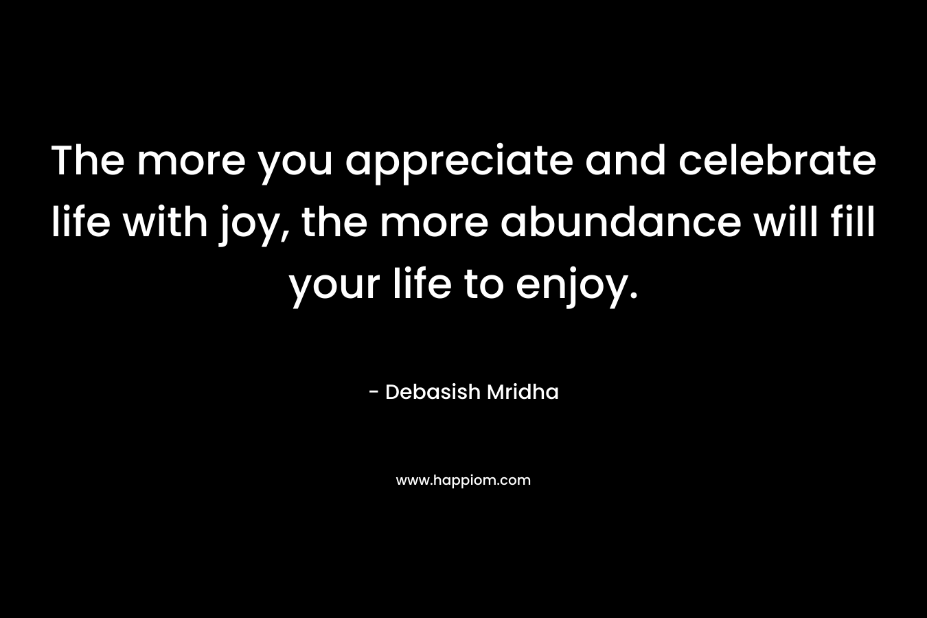 The more you appreciate and celebrate life with joy, the more abundance will fill your life to enjoy.