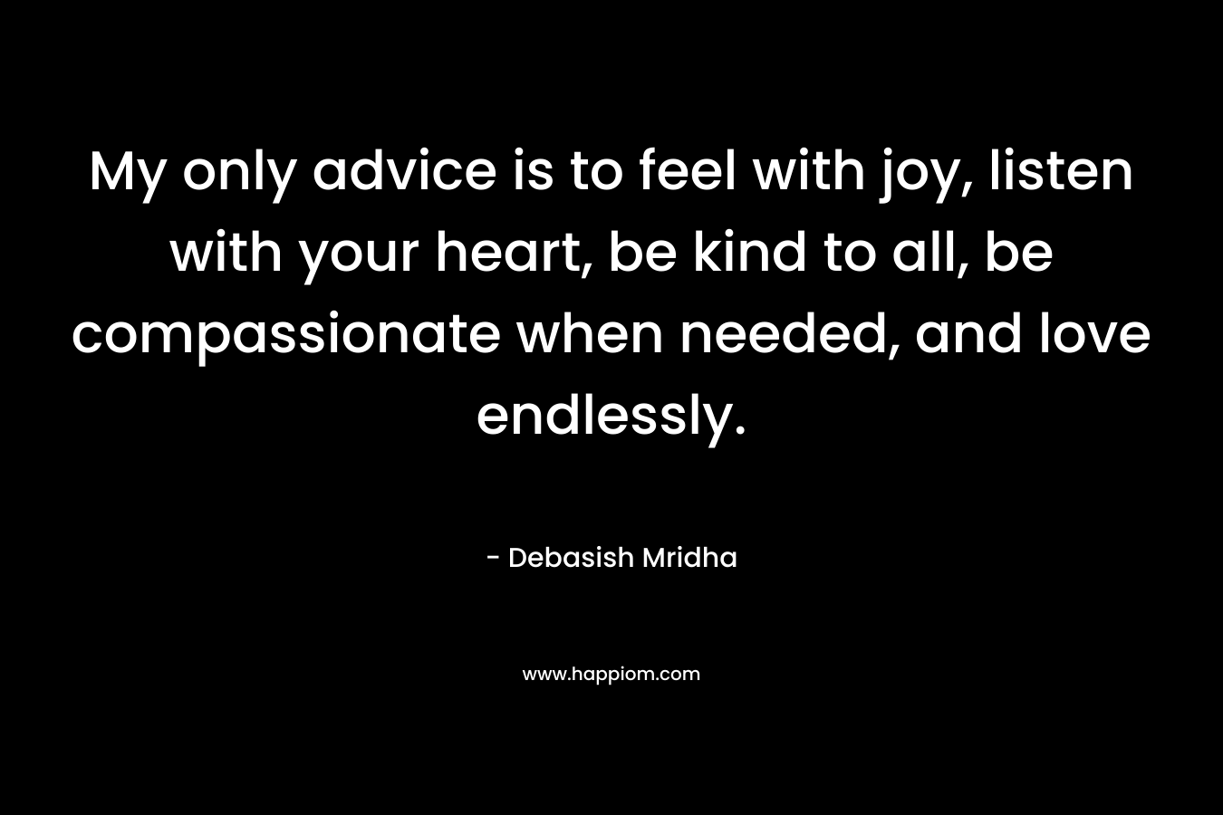 My only advice is to feel with joy, listen with your heart, be kind to all, be compassionate when needed, and love endlessly.