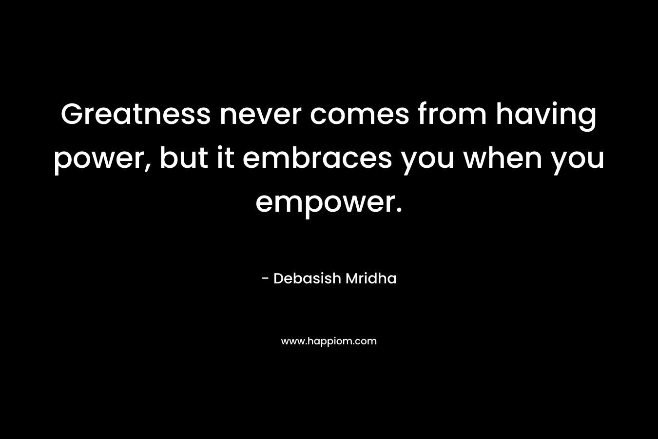 Greatness never comes from having power, but it embraces you when you empower.