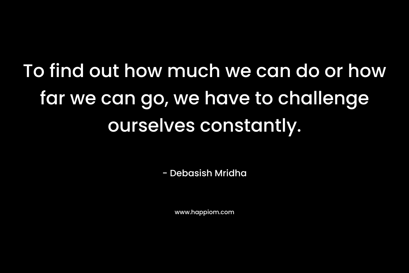 To find out how much we can do or how far we can go, we have to challenge ourselves constantly.