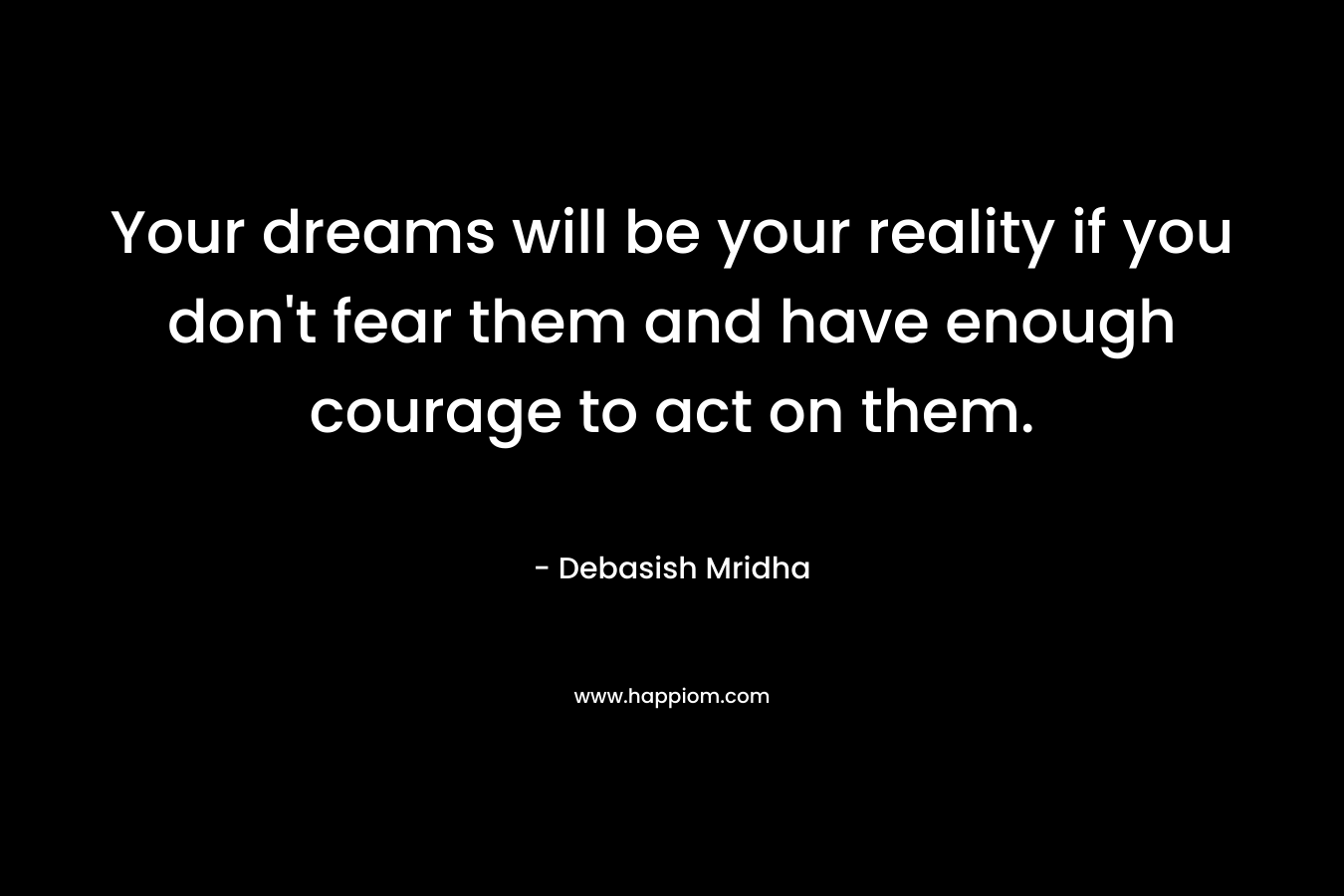 Your dreams will be your reality if you don't fear them and have enough courage to act on them.