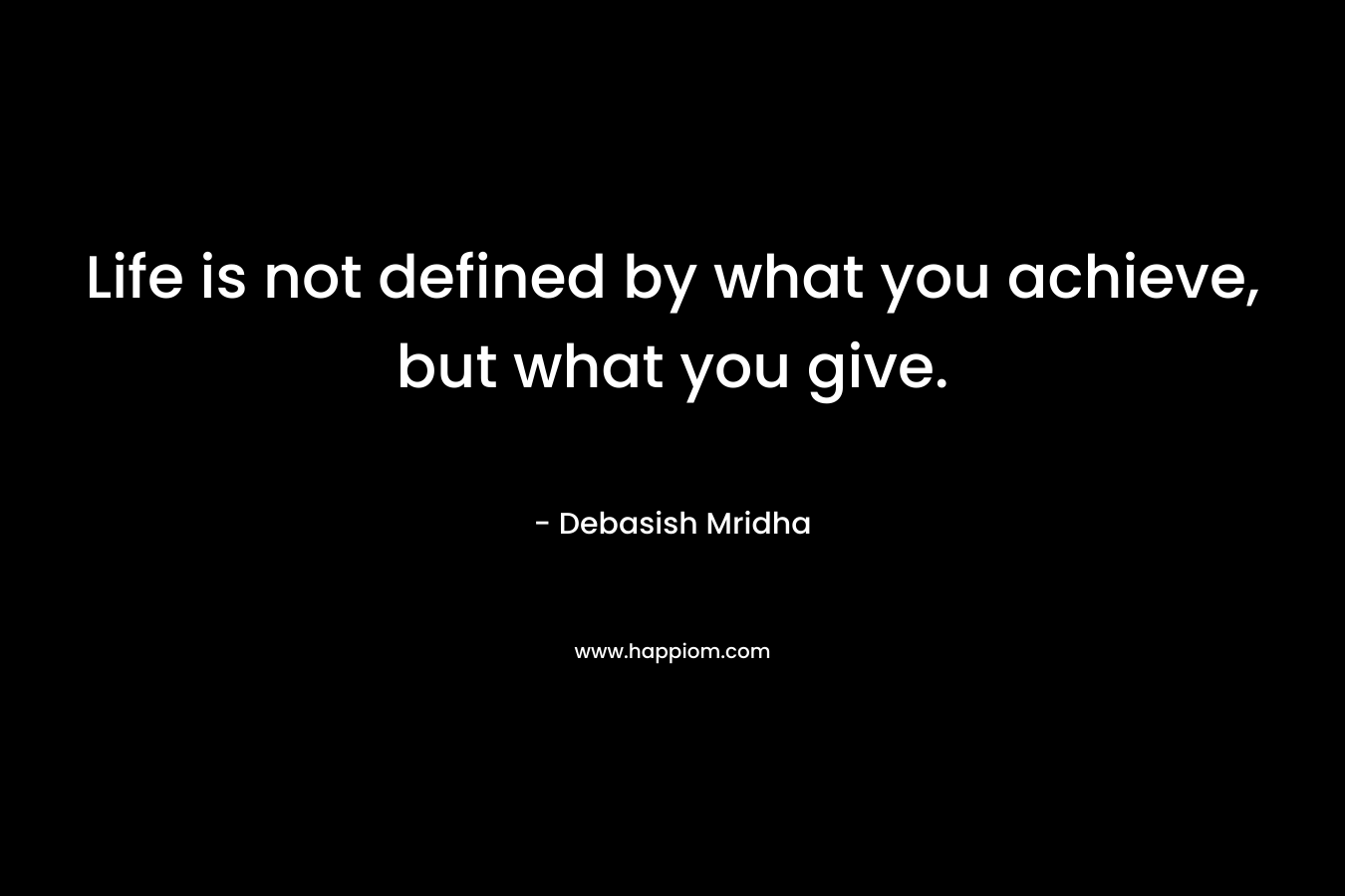 Life is not defined by what you achieve, but what you give.