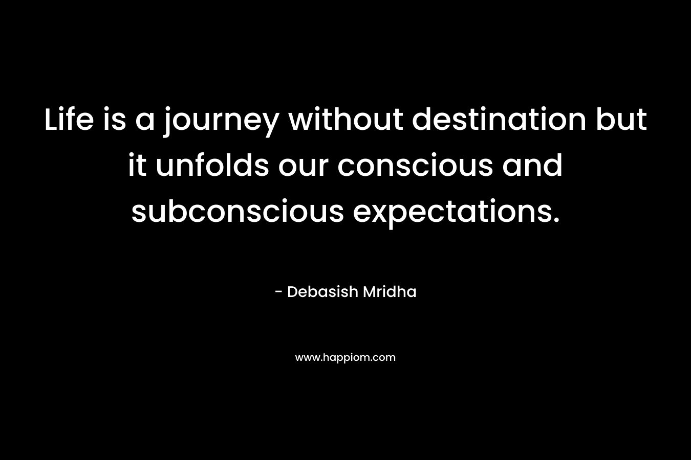 Life is a journey without destination but it unfolds our conscious and subconscious expectations.