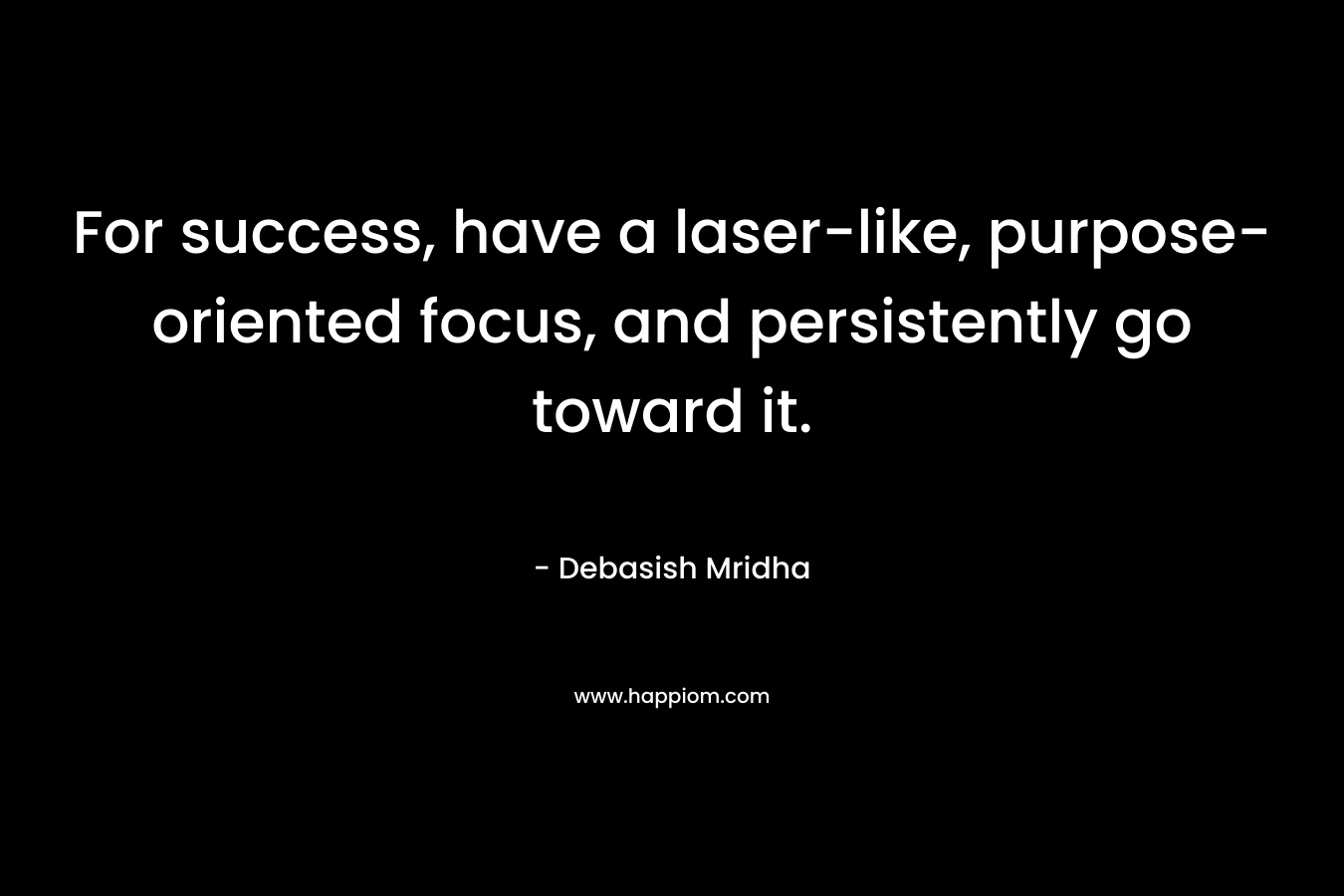 For success, have a laser-like, purpose-oriented focus, and persistently go toward it.
