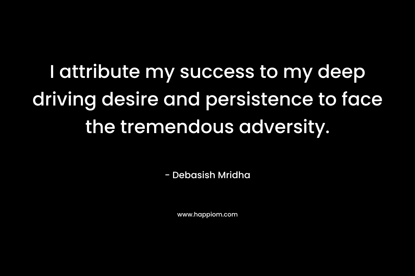 I attribute my success to my deep driving desire and persistence to face the tremendous adversity.
