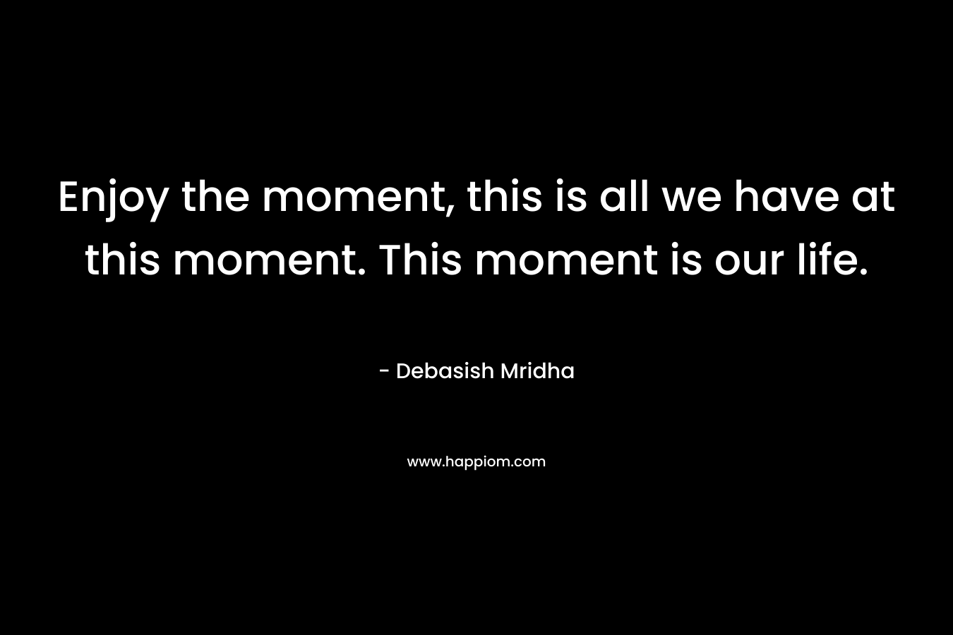 Enjoy the moment, this is all we have at this moment. This moment is our life.