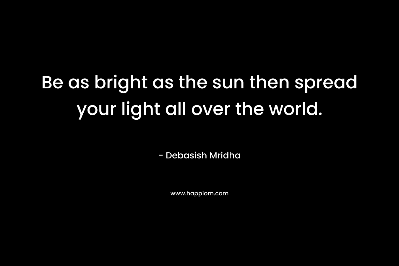 Be as bright as the sun then spread your light all over the world.