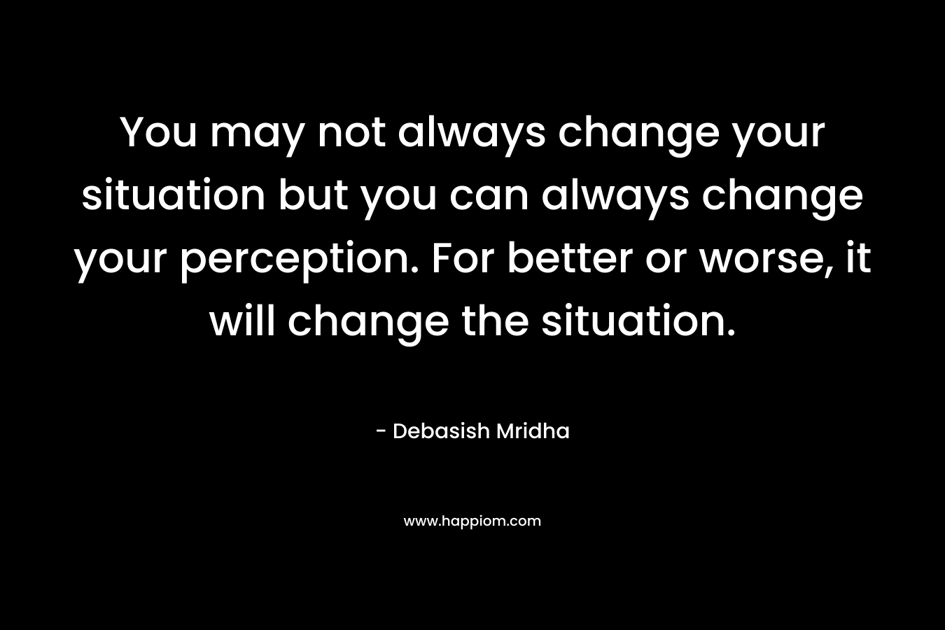 You may not always change your situation but you can always change your perception. For better or worse, it will change the situation.