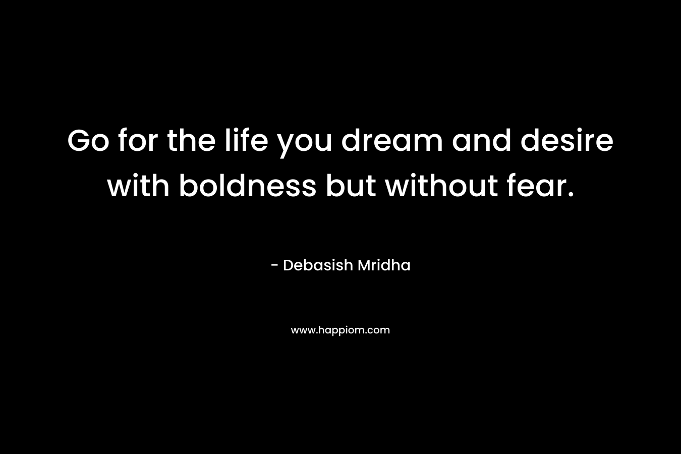 Go for the life you dream and desire with boldness but without fear.