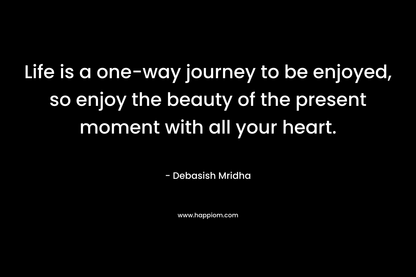 Life is a one-way journey to be enjoyed, so enjoy the beauty of the present moment with all your heart.