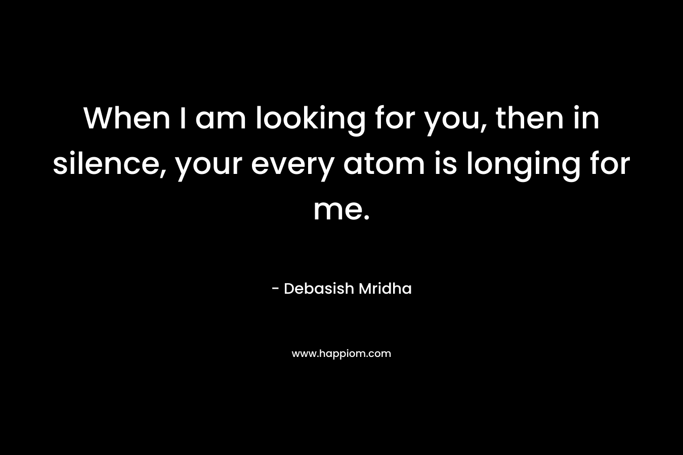 When I am looking for you, then in silence, your every atom is longing for me. – Debasish Mridha