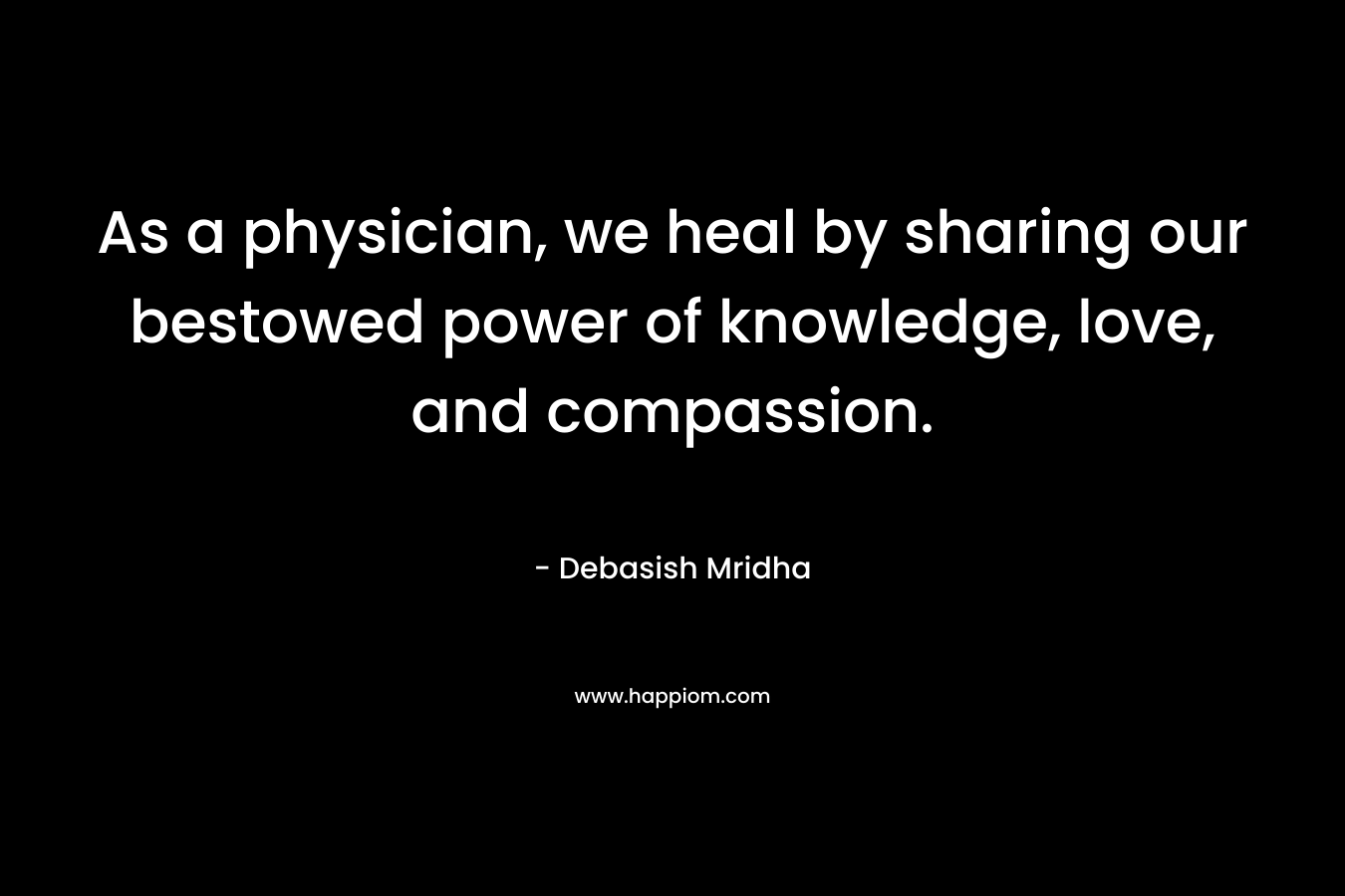 As a physician, we heal by sharing our bestowed power of knowledge, love, and compassion. – Debasish Mridha