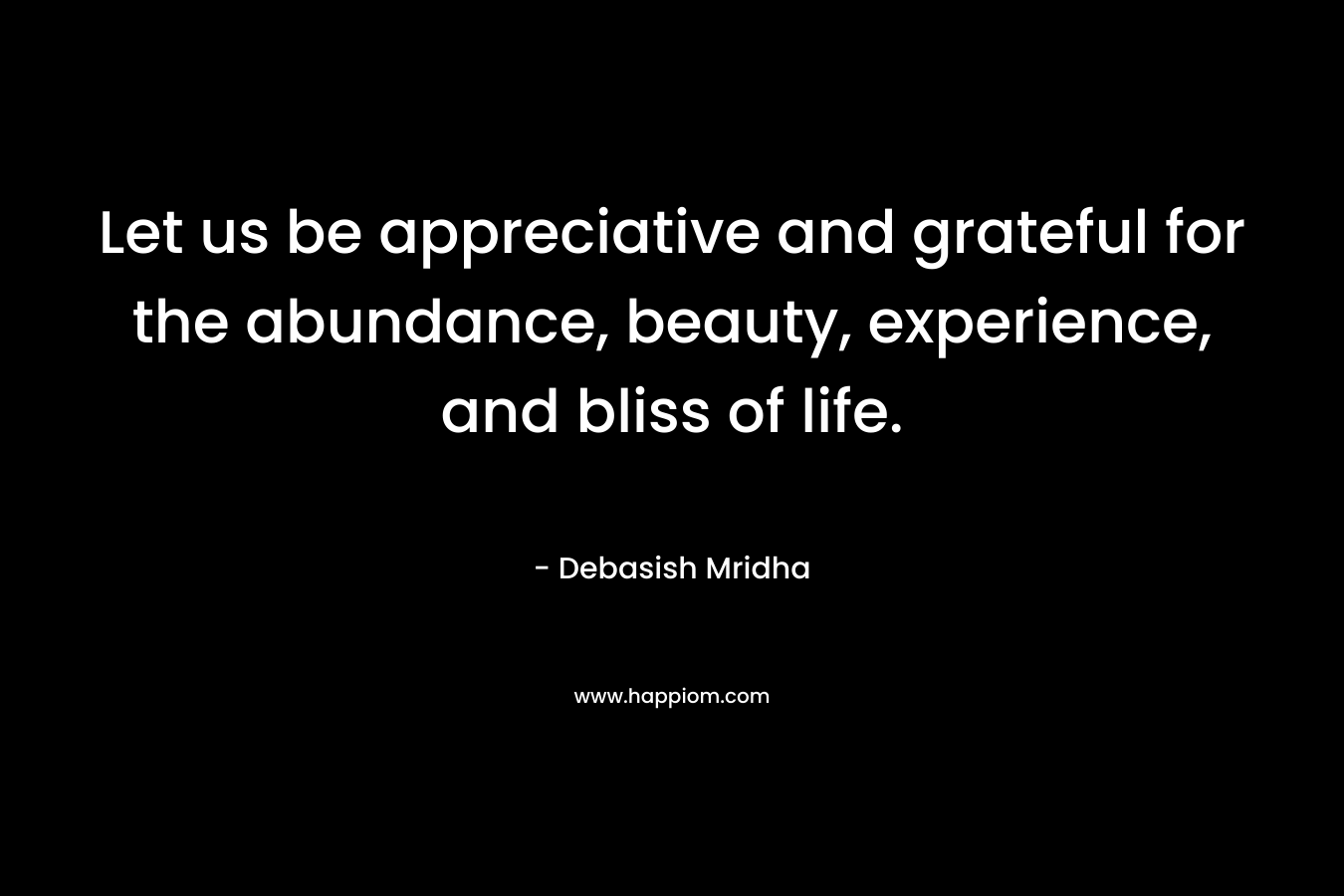 Let us be appreciative and grateful for the abundance, beauty, experience, and bliss of life.