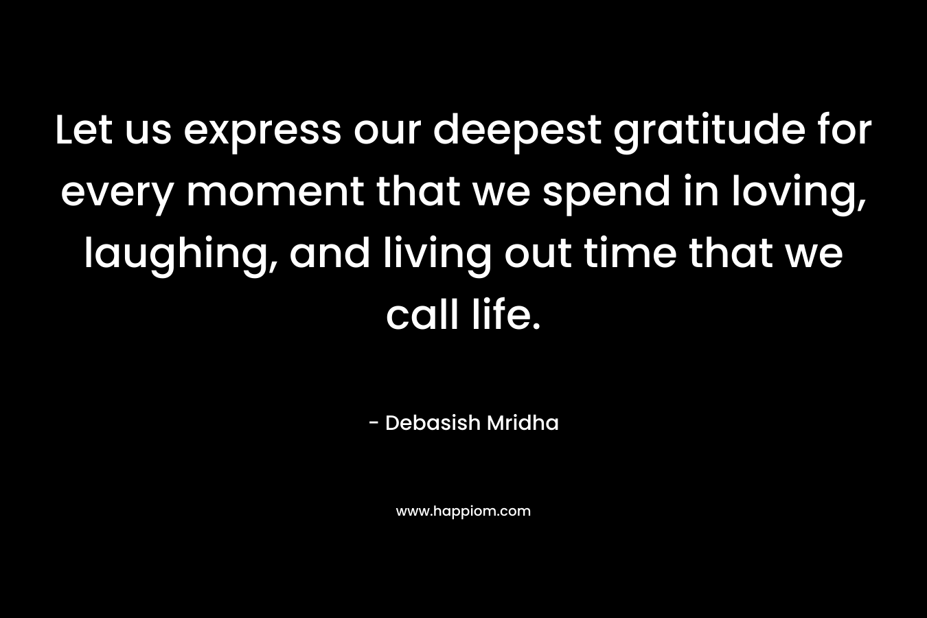 Let us express our deepest gratitude for every moment that we spend in loving, laughing, and living out time that we call life.