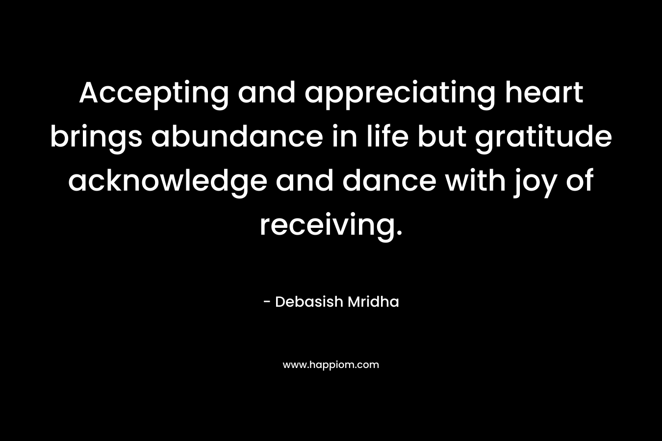 Accepting and appreciating heart brings abundance in life but gratitude acknowledge and dance with joy of receiving.