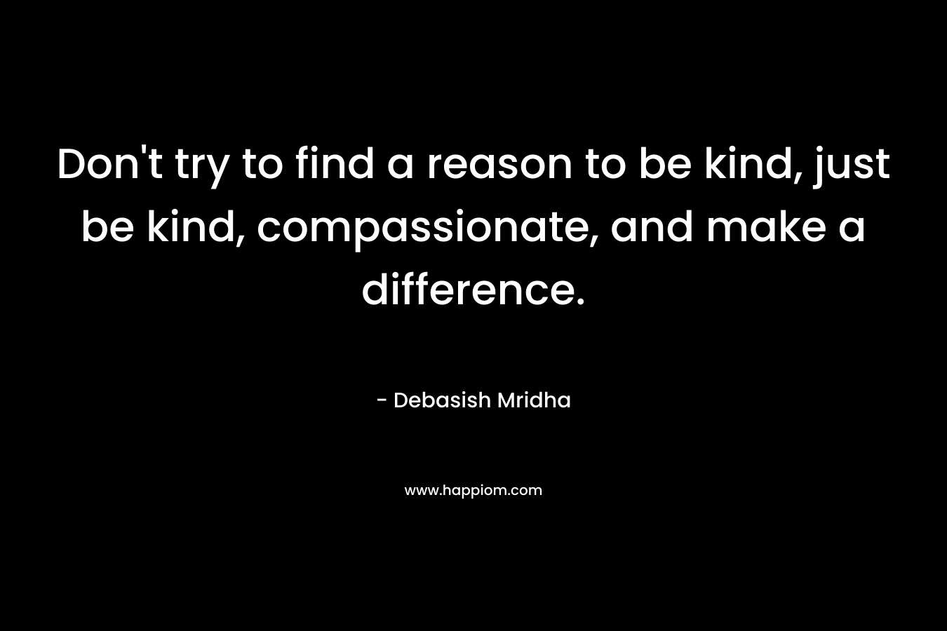 Don't try to find a reason to be kind, just be kind, compassionate, and make a difference.