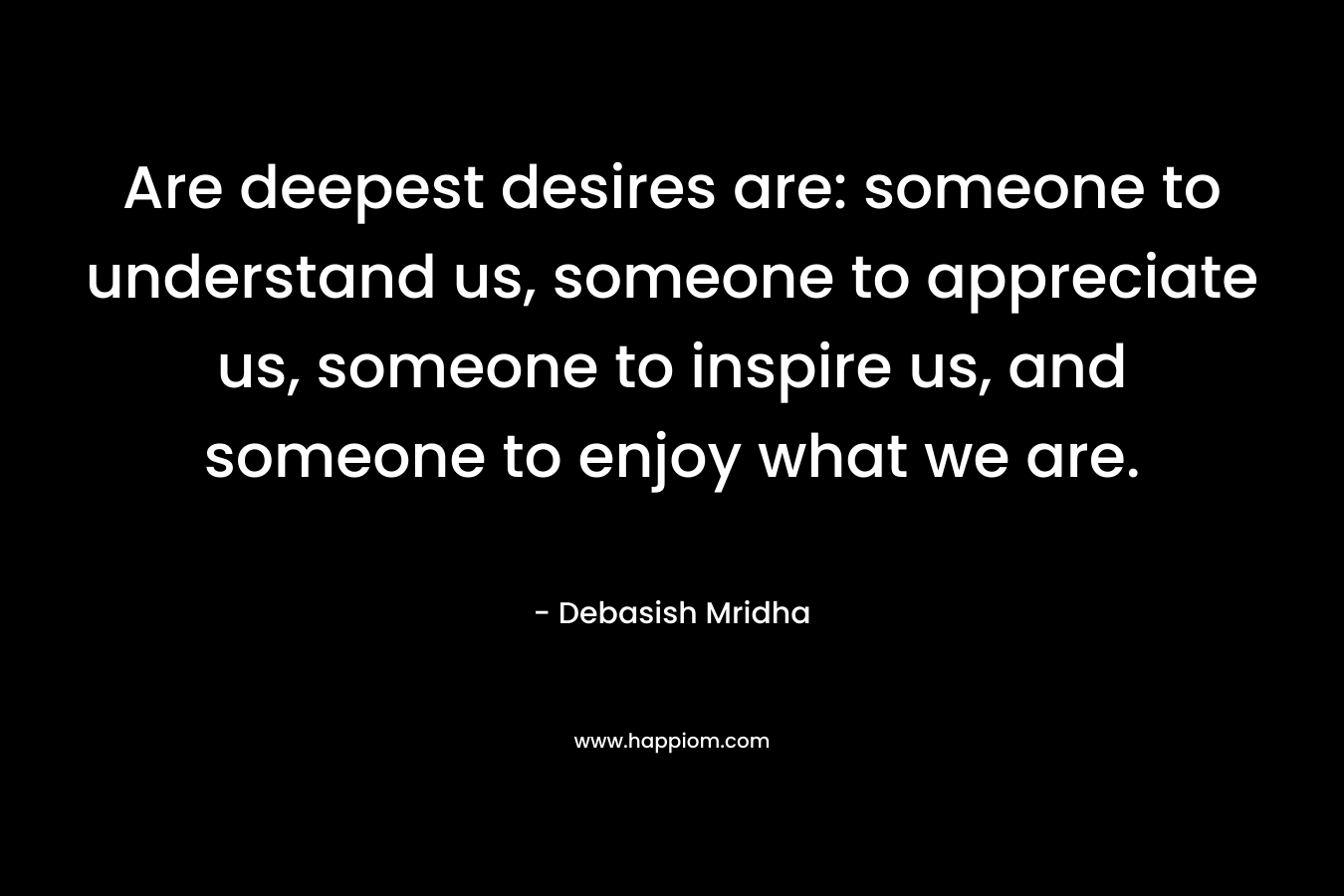 Are deepest desires are: someone to understand us, someone to appreciate us, someone to inspire us, and someone to enjoy what we are.