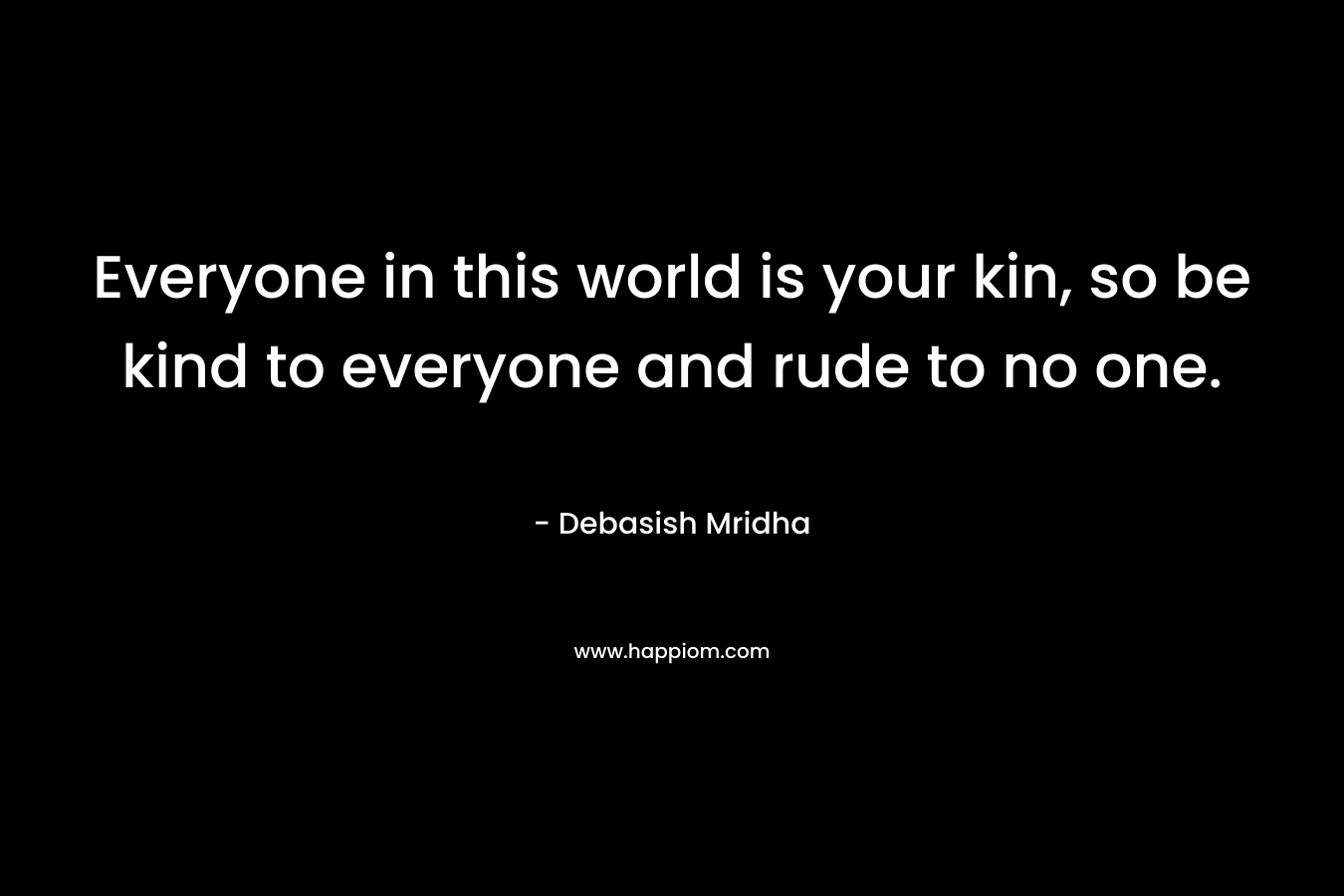 Everyone in this world is your kin, so be kind to everyone and rude to no one.