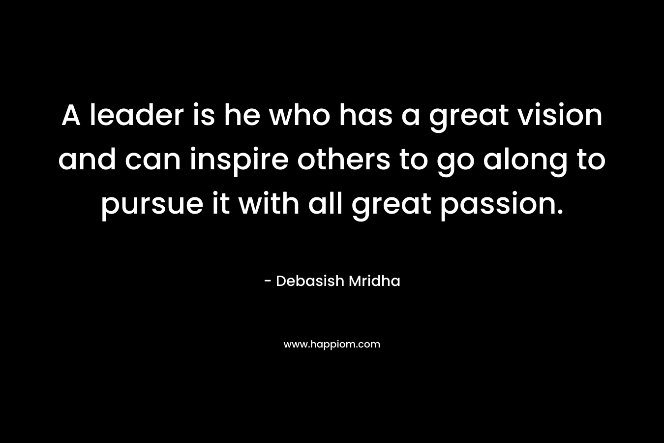 A leader is he who has a great vision and can inspire others to go along to pursue it with all great passion.
