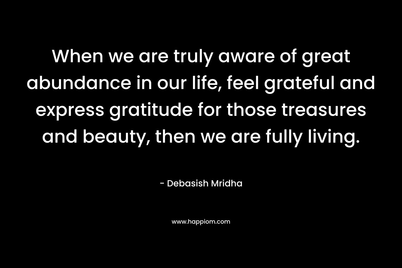 When we are truly aware of great abundance in our life, feel grateful and express gratitude for those treasures and beauty, then we are fully living.